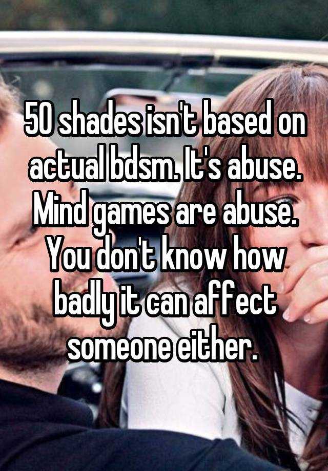50 shades isn't based on actual bdsm. It's abuse. Mind games are abuse. You don't know how badly it can affect someone either. 