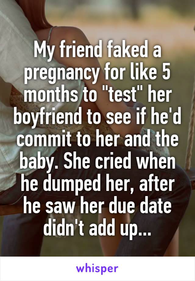 My friend faked a pregnancy for like 5 months to "test" her boyfriend to see if he'd commit to her and the baby. She cried when he dumped her, after he saw her due date didn't add up...