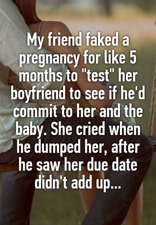 My friend faked a pregnancy for like 5 months to "test" her boyfriend to see if he'd commit to her and the baby. She cried when he dumped her, after he saw her due date didn't add up...