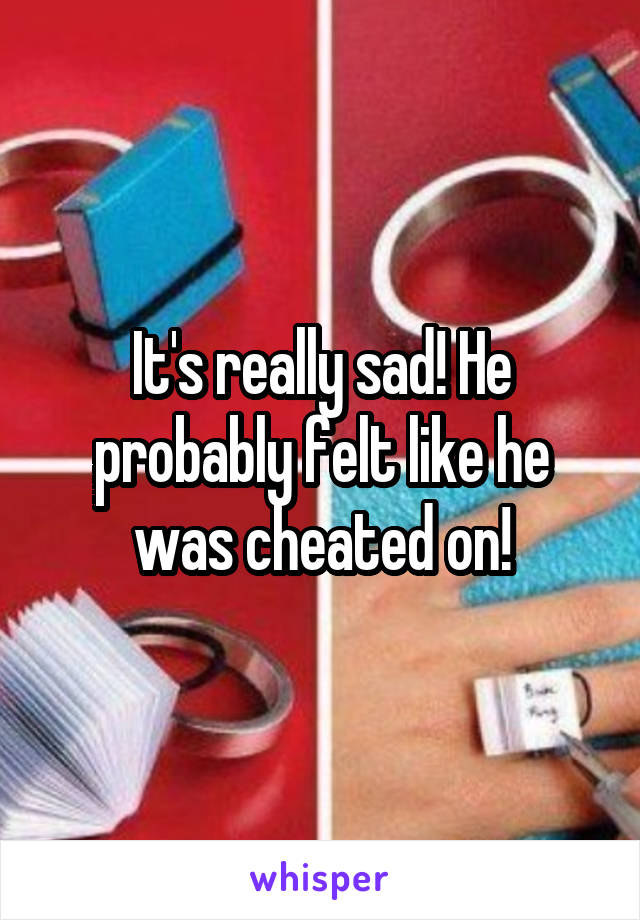 It's really sad! He probably felt like he was cheated on!