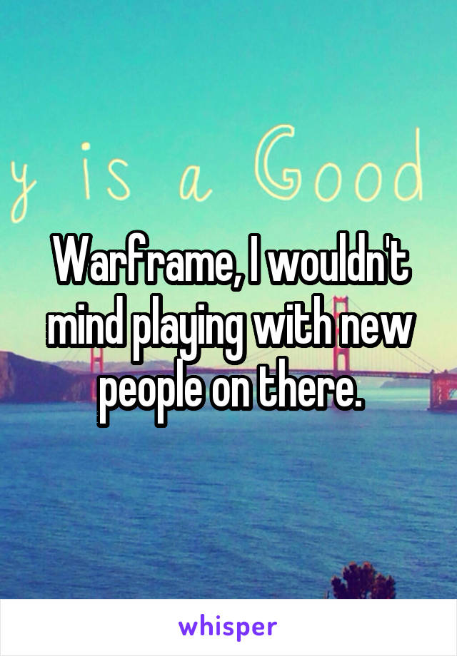 Warframe, I wouldn't mind playing with new people on there.