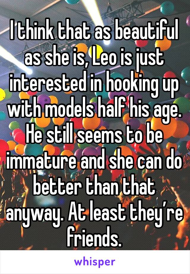 I think that as beautiful as she is, Leo is just interested in hooking up with models half his age. He still seems to be immature and she can do better than that anyway. At least they’re friends.