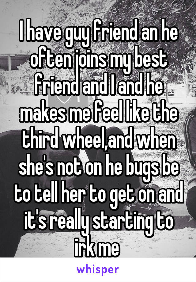 I have guy friend an he often joins my best friend and I and he makes me feel like the third wheel,and when she's not on he bugs be to tell her to get on and it's really starting to irk me 