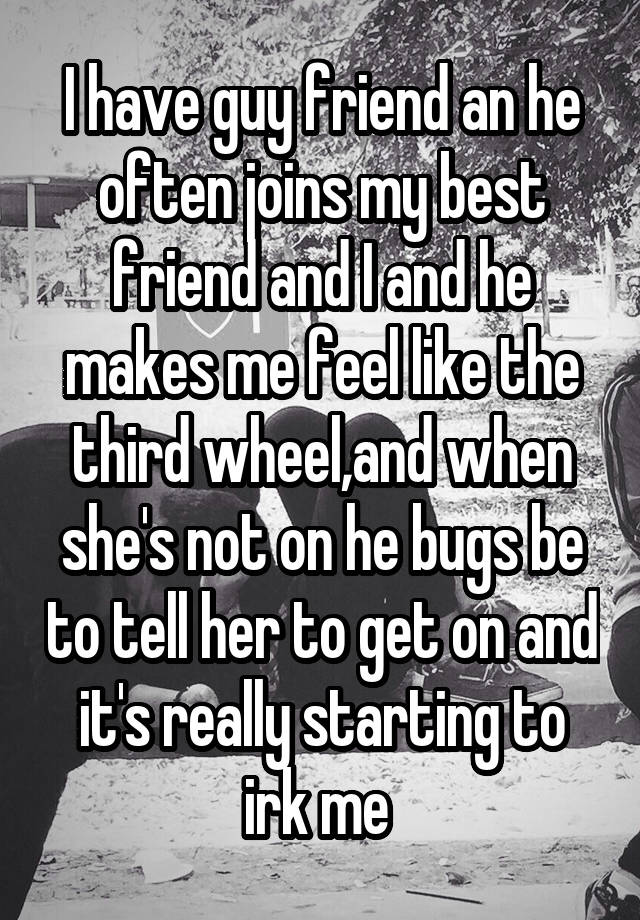 I have guy friend an he often joins my best friend and I and he makes me feel like the third wheel,and when she's not on he bugs be to tell her to get on and it's really starting to irk me 