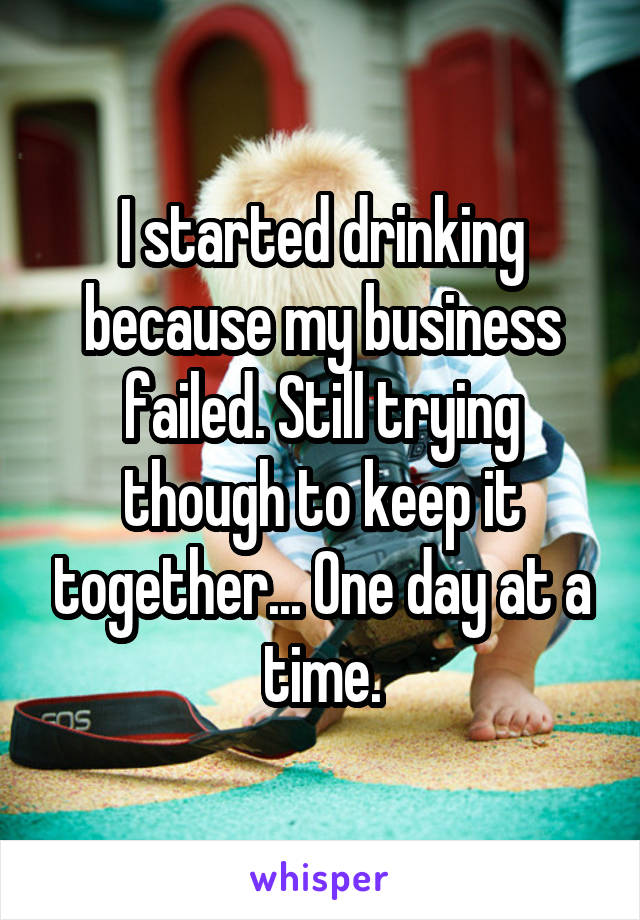 I started drinking because my business failed. Still trying though to keep it together... One day at a time.