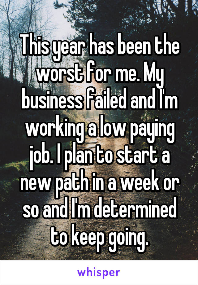 This year has been the worst for me. My business failed and I'm working a low paying job. I plan to start a new path in a week or so and I'm determined to keep going.