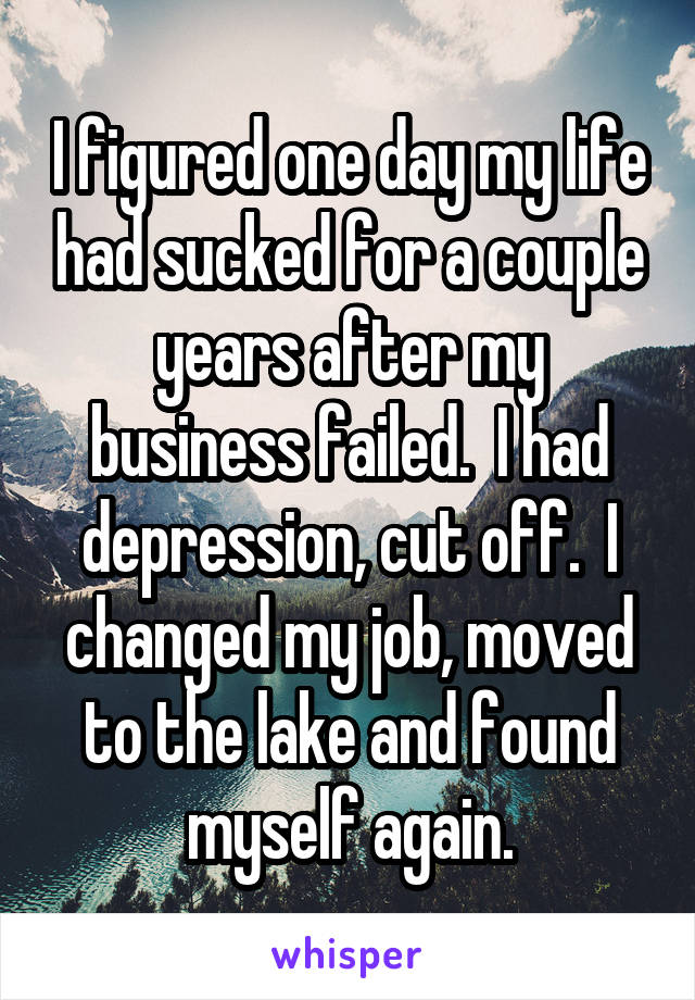 I figured one day my life had sucked for a couple years after my business failed.  I had depression, cut off.  I changed my job, moved to the lake and found myself again.