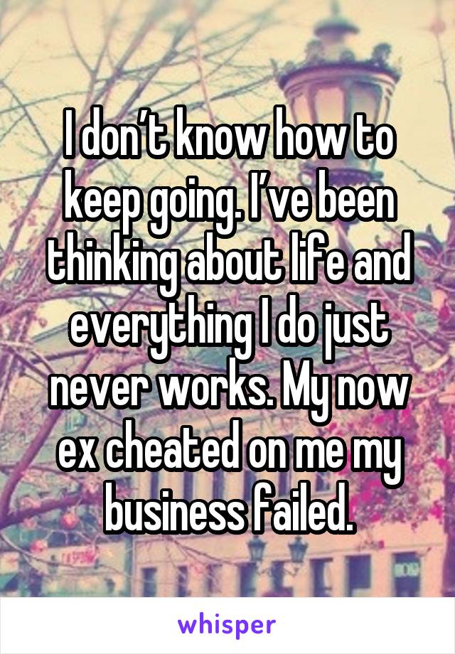 I don’t know how to keep going. I’ve been thinking about life and everything I do just never works. My now ex cheated on me my business failed.