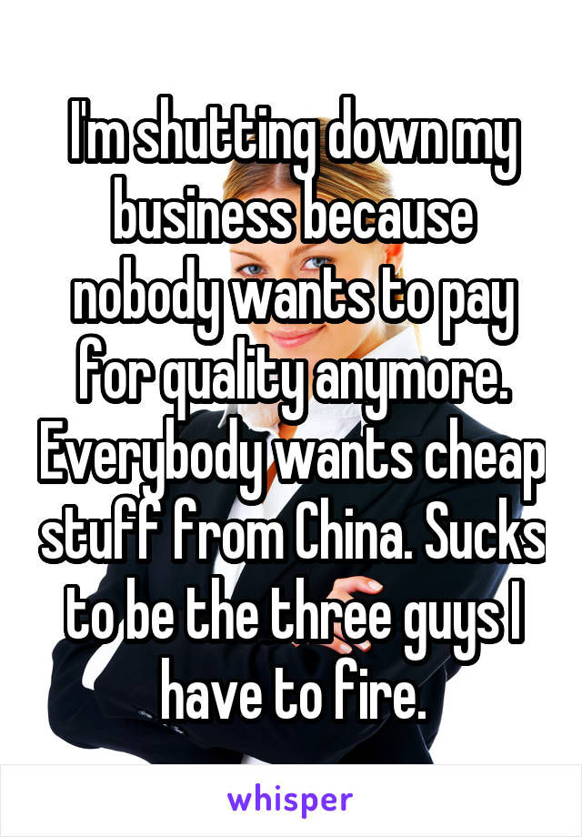 I'm shutting down my business because nobody wants to pay for quality anymore. Everybody wants cheap stuff from China. Sucks to be the three guys I have to fire.