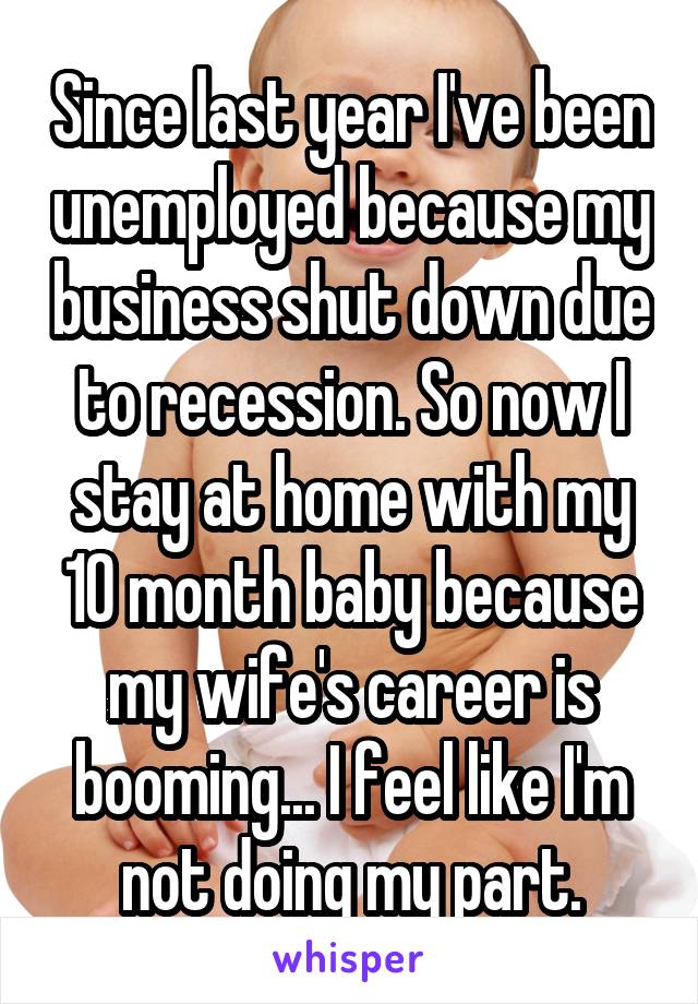 Since last year I've been unemployed because my business shut down due to recession. So now I stay at home with my 10 month baby because my wife's career is booming... I feel like I'm not doing my part.