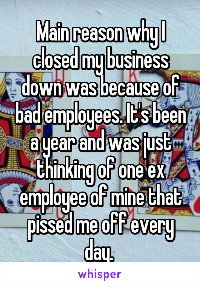Main reason why I closed my business down was because of bad employees. It's been a year and was just thinking of one ex employee of mine that pissed me off every day. 