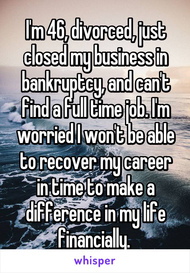 I'm 46, divorced, just closed my business in bankruptcy, and can't find a full time job. I'm worried I won't be able to recover my career in time to make a difference in my life financially. 