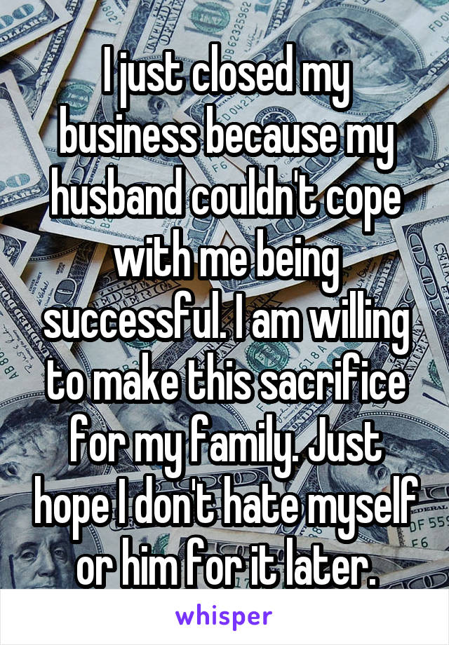 I just closed my business because my husband couldn't cope with me being successful. I am willing to make this sacrifice for my family. Just hope I don't hate myself or him for it later.