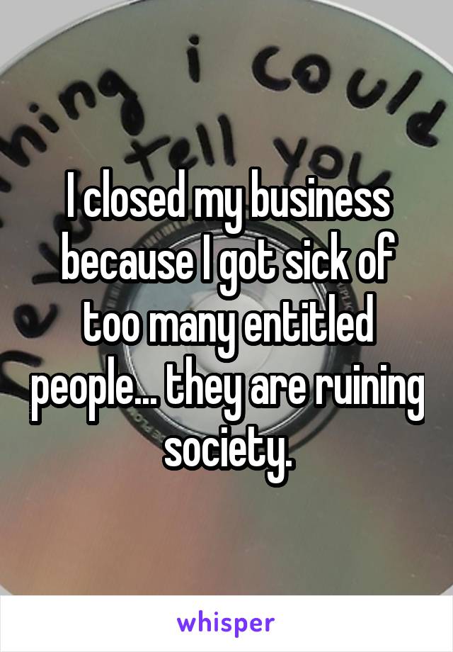 I closed my business because I got sick of too many entitled people... they are ruining society.