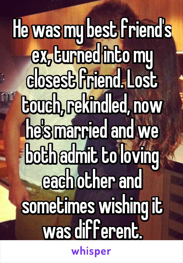 He was my best friend's ex, turned into my closest friend. Lost touch, rekindled, now he's married and we both admit to loving each other and sometimes wishing it was different.