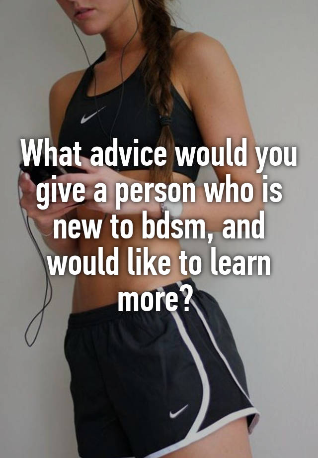 What advice would you give a person who is new to bdsm, and would like to learn more? 