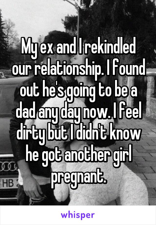 My ex and I rekindled our relationship. I found out he's going to be a dad any day now. I feel dirty but I didn't know he got another girl pregnant.