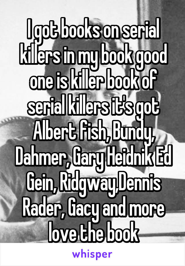 I got books on serial killers in my book good one is killer book of serial killers it's got Albert fish, Bundy, Dahmer, Gary Heidnik Ed Gein, Ridgway,Dennis Rader, Gacy and more love the book