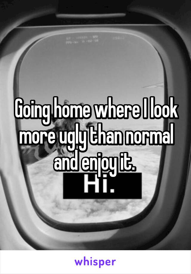 Going home where I look more ugly than normal and enjoy it. 