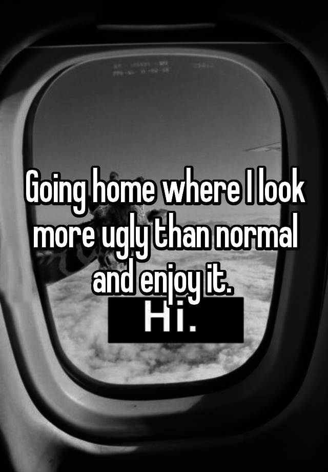 Going home where I look more ugly than normal and enjoy it. 