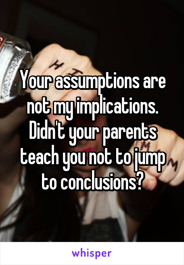 Your assumptions are not my implications. Didn't your parents teach you not to jump to conclusions?