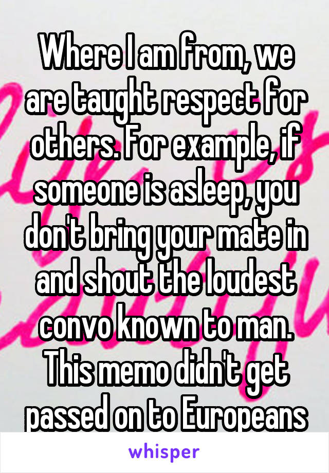 Where I am from, we are taught respect for others. For example, if someone is asleep, you don't bring your mate in and shout the loudest convo known to man. This memo didn't get passed on to Europeans