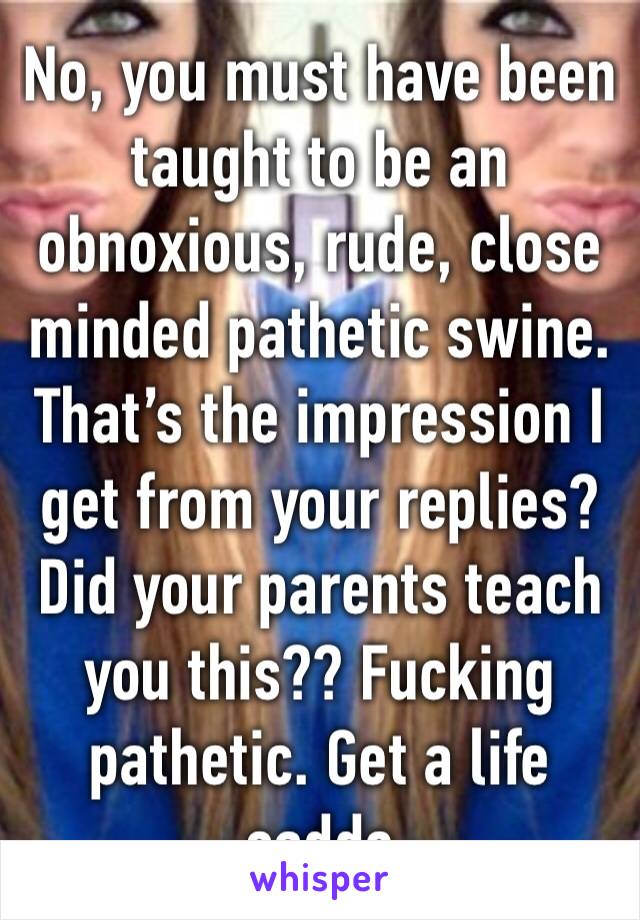 No, you must have been taught to be an obnoxious, rude, close minded pathetic swine. That’s the impression I get from your replies? Did your parents teach you this?? Fucking pathetic. Get a life saddo