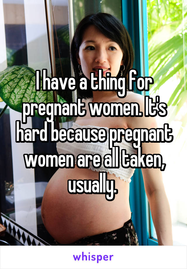 I have a thing for pregnant women. It's hard because pregnant women are all taken, usually. 