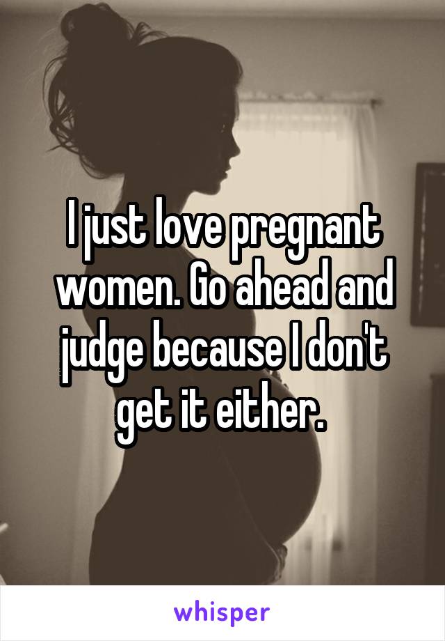 I just love pregnant women. Go ahead and judge because I don't get it either. 