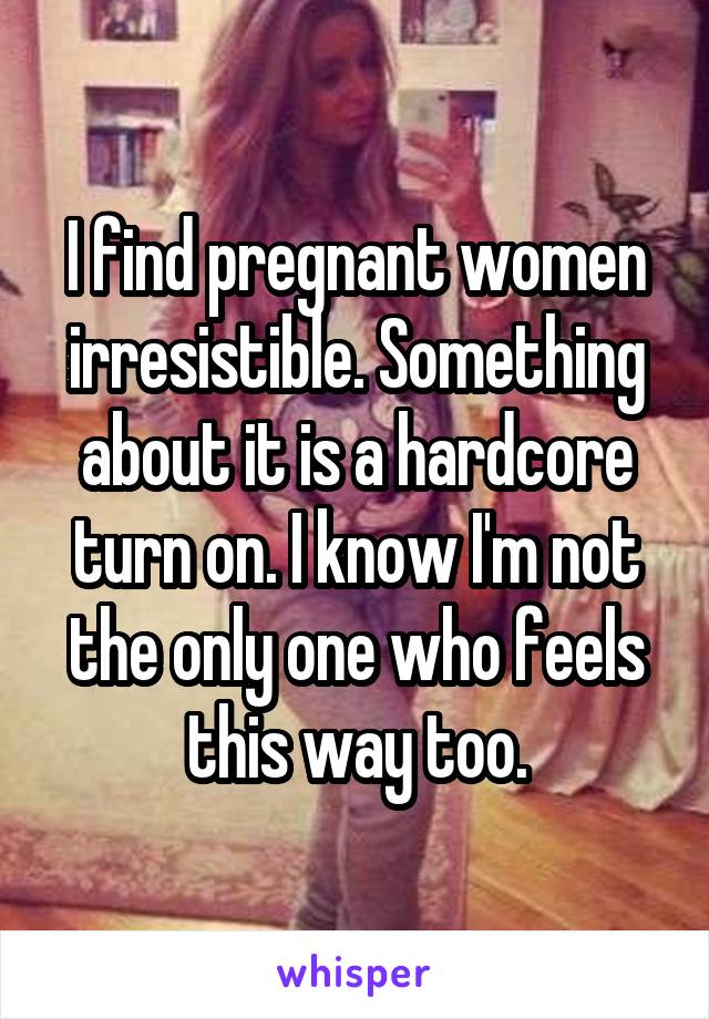 I find pregnant women irresistible. Something about it is a hardcore turn on. I know I'm not the only one who feels this way too.