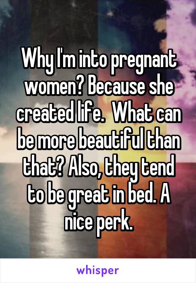 Why I'm into pregnant women? Because she created life.  What can be more beautiful than that? Also, they tend to be great in bed. A nice perk.