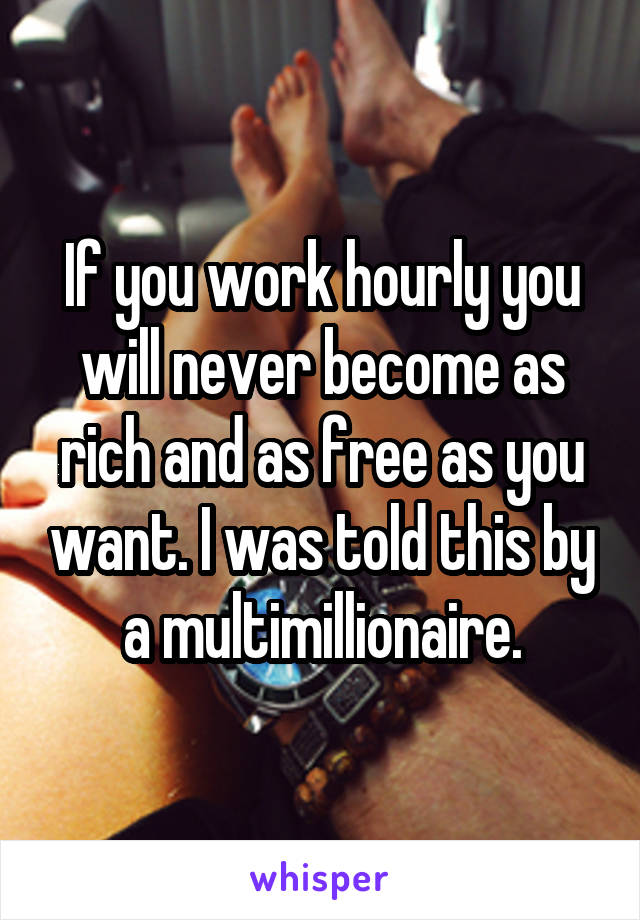 If you work hourly you will never become as rich and as free as you want. I was told this by a multimillionaire.