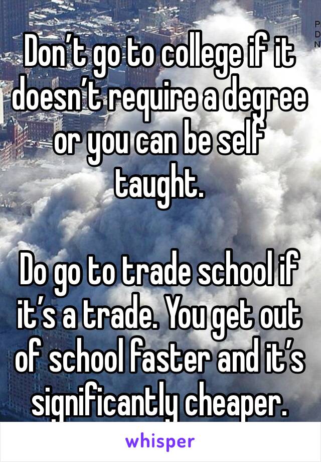 Don’t go to college if it doesn’t require a degree or you can be self taught. 

Do go to trade school if it’s a trade. You get out of school faster and it’s significantly cheaper.
