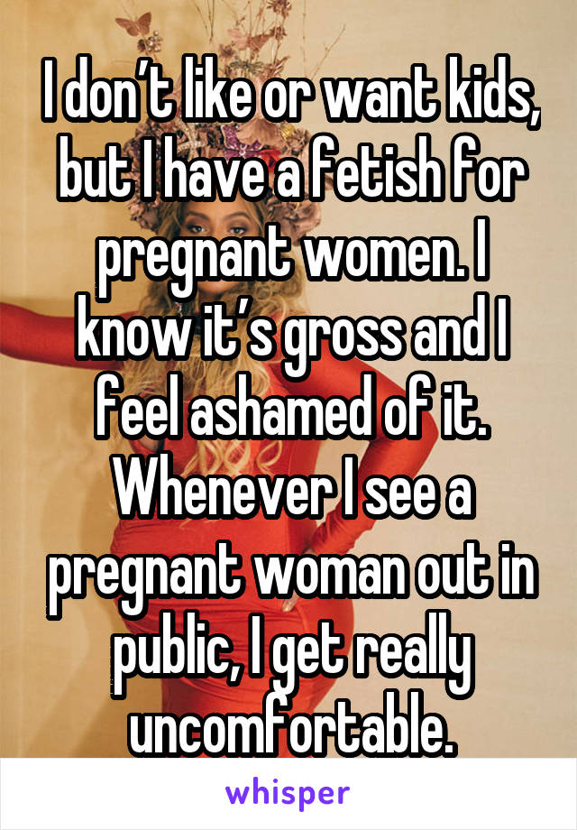 I don’t like or want kids, but I have a fetish for pregnant women. I know it’s gross and I feel ashamed of it. Whenever I see a pregnant woman out in public, I get really uncomfortable.