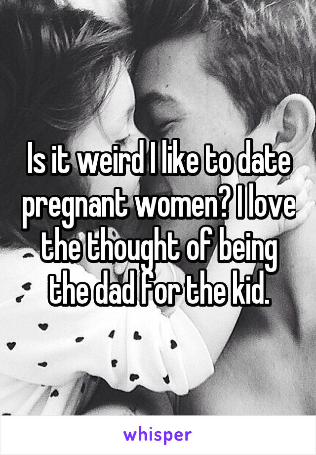 Is it weird I like to date pregnant women? I love the thought of being the dad for the kid.