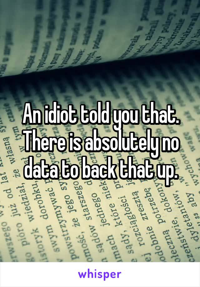An idiot told you that. There is absolutely no data to back that up.