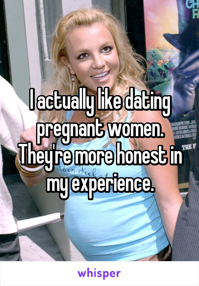 I actually like dating pregnant women. They're more honest in my experience.