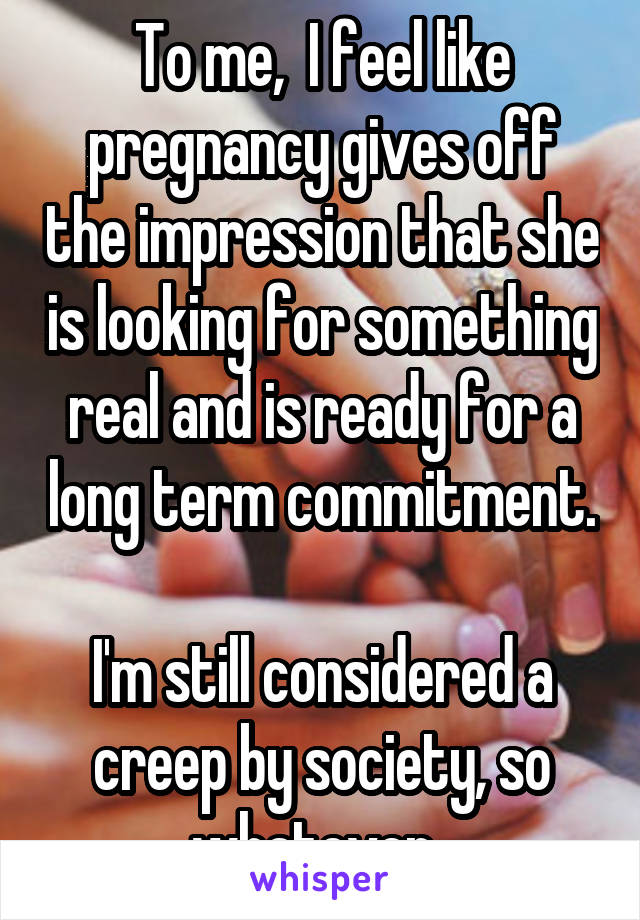 To me,  I feel like pregnancy gives off the impression that she is looking for something real and is ready for a long term commitment.

I'm still considered a creep by society, so whatever. 