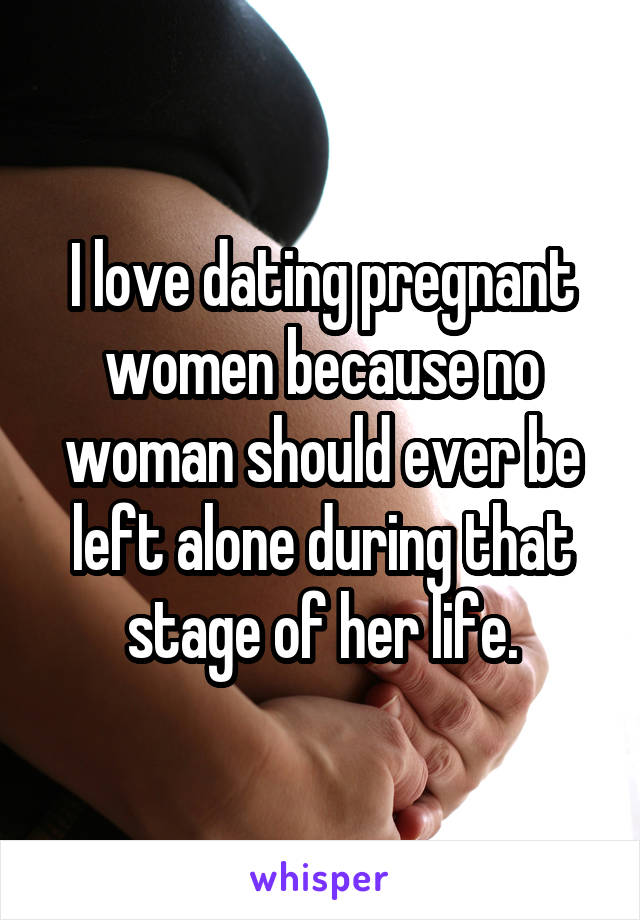 I love dating pregnant women because no woman should ever be left alone during that stage of her life.