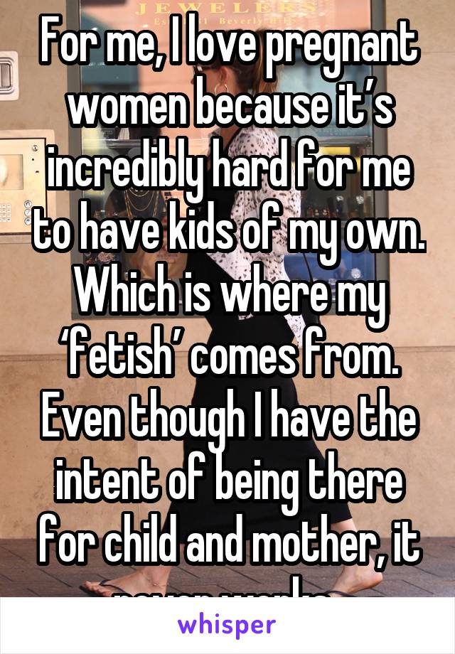 For me, I love pregnant women because it’s incredibly hard for me to have kids of my own. Which is where my ‘fetish’ comes from. Even though I have the intent of being there for child and mother, it never works. 