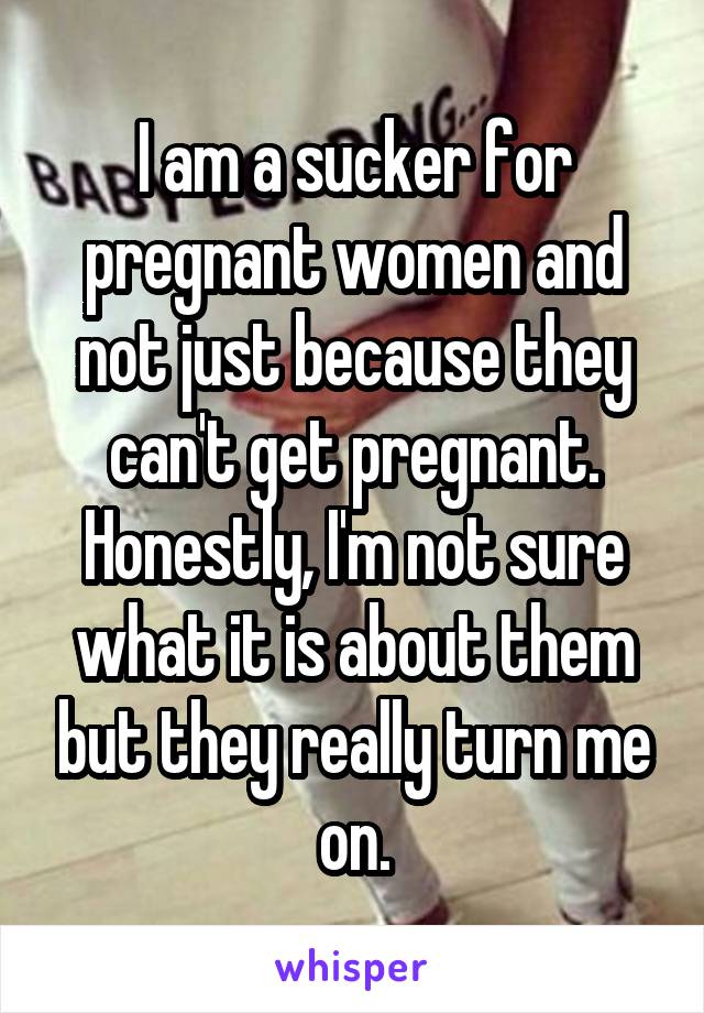 I am a sucker for pregnant women and not just because they can't get pregnant. Honestly, I'm not sure what it is about them but they really turn me on.