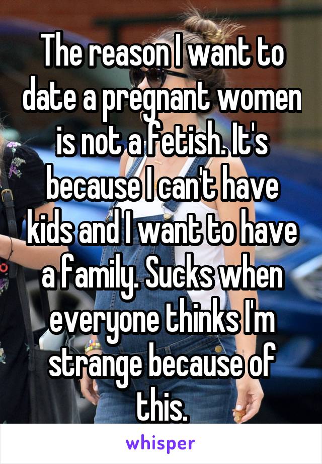 The reason I want to date a pregnant women is not a fetish. It's because I can't have kids and I want to have a family. Sucks when everyone thinks I'm strange because of this.
