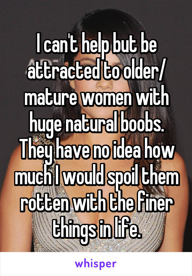 I can't help but be attracted to older/ mature women with huge natural boobs. They have no idea how much I would spoil them rotten with the finer things in life.