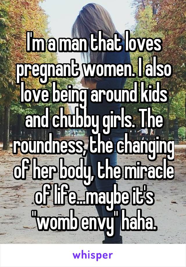 I'm a man that loves pregnant women. I also love being around kids and chubby girls. The roundness, the changing of her body, the miracle of life...maybe it's "womb envy" haha.