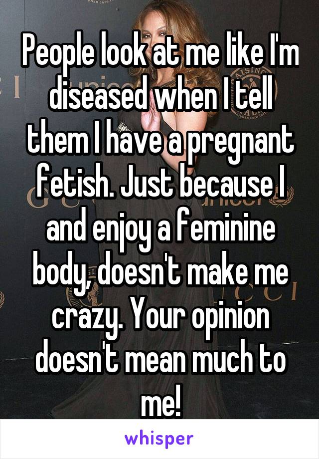 People look at me like I'm diseased when I tell them I have a pregnant fetish. Just because I and enjoy a feminine body, doesn't make me crazy. Your opinion doesn't mean much to me!