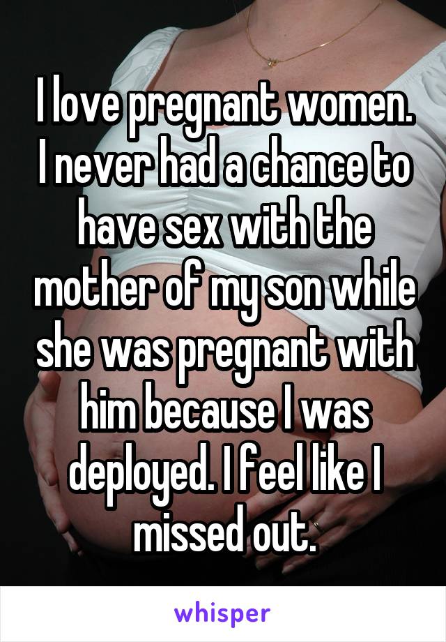I love pregnant women. I never had a chance to have sex with the mother of my son while she was pregnant with him because I was deployed. I feel like I missed out.