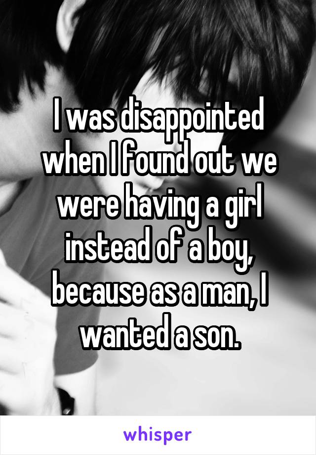 I was disappointed when I found out we were having a girl instead of a boy, because as a man, I wanted a son.