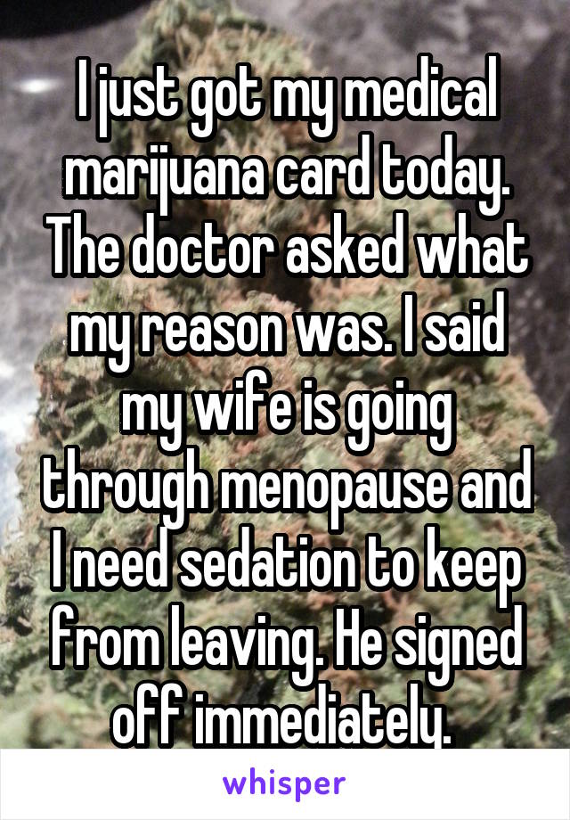 I just got my medical marijuana card today. The doctor asked what my reason was. I said my wife is going through menopause and I need sedation to keep from leaving. He signed off immediately. 