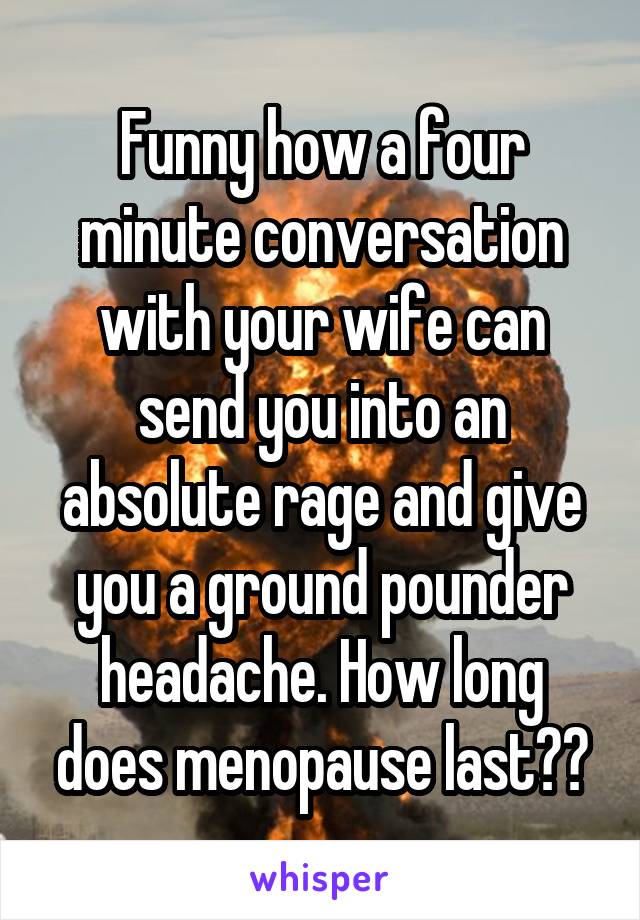Funny how a four minute conversation with your wife can send you into an absolute rage and give you a ground pounder headache. How long does menopause last??