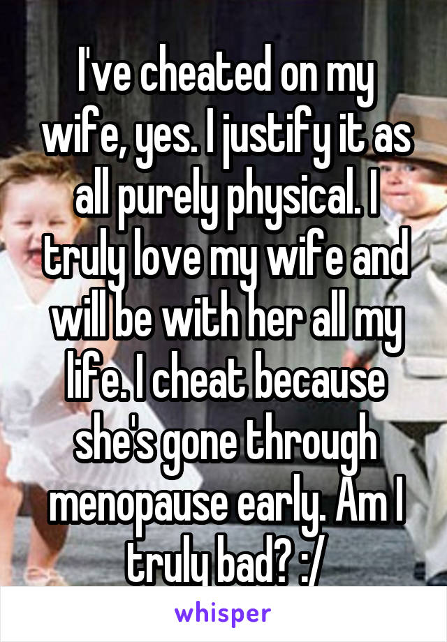 I've cheated on my wife, yes. I justify it as all purely physical. I truly love my wife and will be with her all my life. I cheat because she's gone through menopause early. Am I truly bad? :/